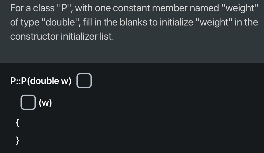 For a class '' P '', with one constant member named ''weight'' 
of type ''double'', fill in the blanks to initialize ''weight'' in the 
constructor initializer list.
P :: P(double w)
(w)