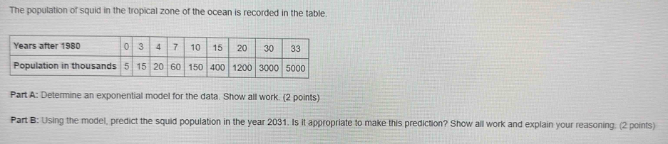 The population of squid in the tropical zone of the ocean is recorded in the table. 
Part A: Determine an exponential model for the data. Show all work. (2 points) 
Part B: Using the model, predict the squid population in the year 2031. Is it appropriate to make this prediction? Show all work and explain your reasoning. (2 points)