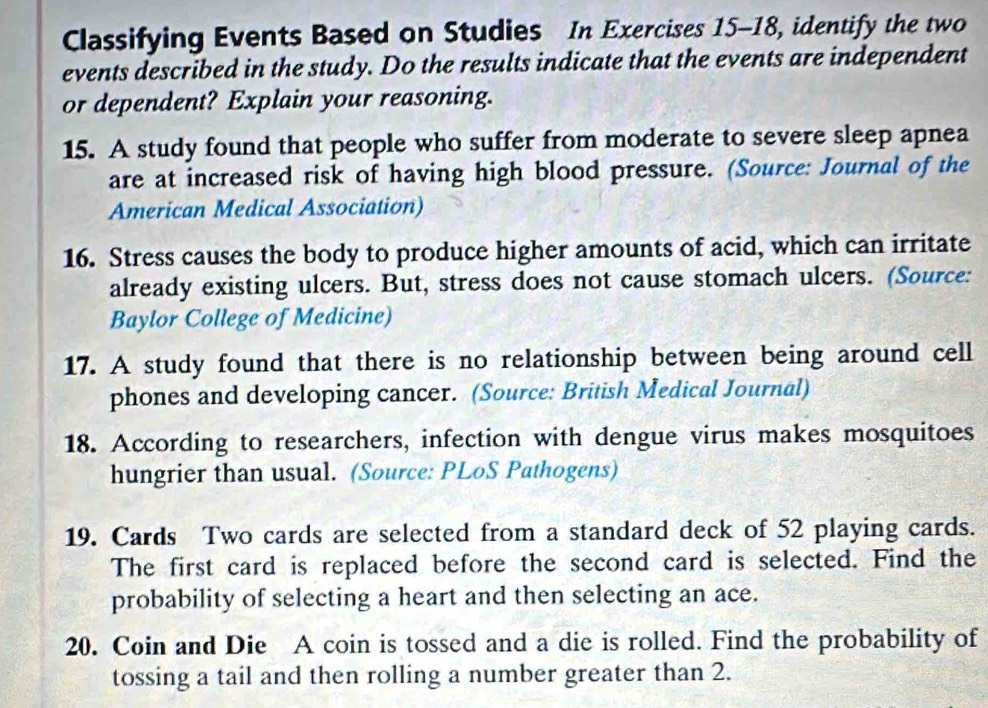 Classifying Events Based on Studies In Exercises 15-18, identify the two 
events described in the study. Do the results indicate that the events are independent 
or dependent? Explain your reasoning. 
15. A study found that people who suffer from moderate to severe sleep apnea 
are at increased risk of having high blood pressure. (Source: Journal of the 
American Medical Association) 
16. Stress causes the body to produce higher amounts of acid, which can irritate 
already existing ulcers. But, stress does not cause stomach ulcers. (Source: 
Baylor College of Medicine) 
17. A study found that there is no relationship between being around cell 
phones and developing cancer. (Source: British Medical Journal) 
18. According to researchers, infection with dengue virus makes mosquitoes 
hungrier than usual. (Source: PLoS Pathogens) 
19. Cards Two cards are selected from a standard deck of 52 playing cards. 
The first card is replaced before the second card is selected. Find the 
probability of selecting a heart and then selecting an ace. 
20. Coin and Die A coin is tossed and a die is rolled. Find the probability of 
tossing a tail and then rolling a number greater than 2.