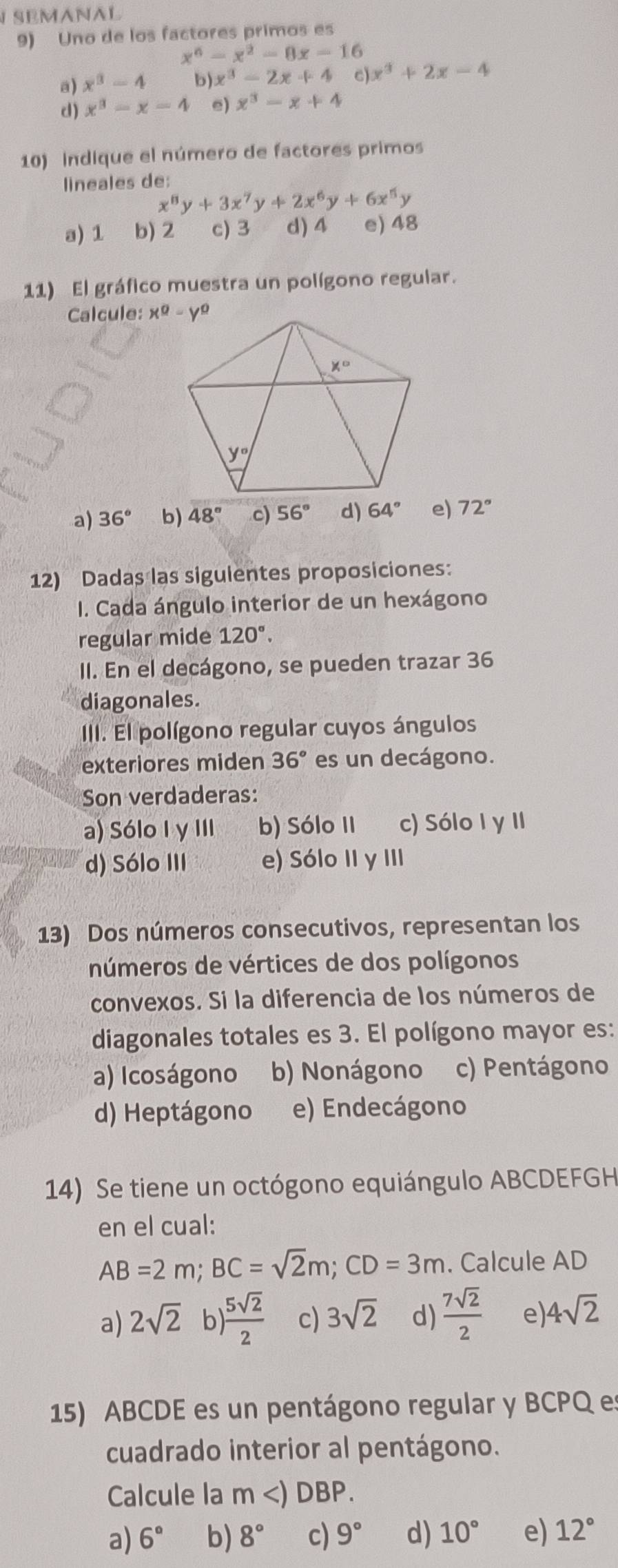 SEMANAL
9) Uno de los factores primos es
x^6-x^2-8x-16
a) x^3-4 b x^3-2x+4 c) x^3+2x-4
d) x^3-x=4 e) x^3-x+4
10) indique el número de factores primos
lineales de:
x^8y+3x^7y+2x^6y+6x^5y
a) 1 b) 2 c) 3 d) 4 e) 48
11) El gráfico muestra un polígono regular.
Calcule:
a) 36° b) 48° c) 56° d) 64° e) 72°
12) Dadas las siguientes proposiciones:
I. Cada ángulo interior de un hexágono
regular mide 120°.
II. En el decágono, se pueden trazar 36
diagonales.
III. El polígono regular cuyos ángulos
exteriores miden 36° es un decágono.
Son verdaderas:
a) Sólo I y III b) Sólo II c) Sólo I y II
d) Sólo III e) Sólo II y III
13) Dos números consecutivos, representan los
números de vértices de dos polígonos
convexos. Si la diferencia de los números de
diagonales totales es 3. El polígono mayor es:
a) Icoságono b) Nonágono c) Pentágono
d) Heptágono e) Endecágono
14) Se tiene un octógono equiángulo ABCDEFGH
en el cual:
AB=2m;BC=sqrt(2)m;CD=3m. Calcule AD
a) 2sqrt(2) b  5sqrt(2)/2  c) 3sqrt(2) d)  7sqrt(2)/2  e) 4sqrt(2)
15) ABCDE es un pentágono regular y BCPQ es
cuadrado interior al pentágono.
Calcule la m DBP
a) 6° b) 8° c) 9° d) 10° e) 12°