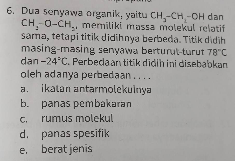 Dua senyawa organik, yaitu CH_3-CH_2-OH dan
CH_3-O-CH_3 , memiliki massa molekul relatif
sama, tetapi titik didihnya berbeda. Titik didih
masing-masing senyawa berturut-turut 78°C
dan -24°C. Perbedaan titik didih ini disebabkan
oleh adanya perbedaan . . . .
a. ikatan antarmolekulnya
b. panas pembakaran
c. rumus molekul
d. panas spesifik
e. berat jenis