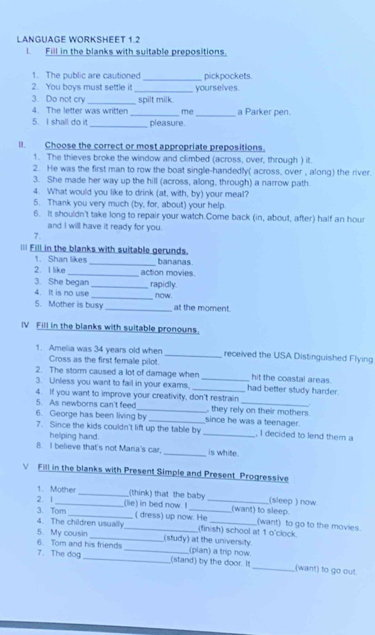 LANGUAGE WORKSHEET 1.2
I. Fill in the blanks with suitable prepositions.
1. The public are cautioned _pickpockets.
2. You boys must settle it _yourselves.
3. Do not cry_ spilt milk.
4. The letter was written _me_ a Parker pen.
5. I shall do it _pleasure.
II. Choose the correct or most appropriate prepositions.
1. The thieves broke the window and climbed (across, over, through ) it.
2. He was the first man to row the boat single-handedly( across, over , along) the river.
3. She made her way up the hill (across, along, through) a narrow path.
4. What would you like to drink (at, with, by) your meal?
5. Thank you very much (by, for, about) your help.
6. It shouldn't take long to repair your watch.Come back (in, about, after) half an hour
and I will have it ready for you.
7.
l== Fill in the blanks with suitable gerunds.
1. Shan likes _bananas.
2. I like _action movies
3. She began _rapidly.
4. It is no use _now.
5. Mother is busy _at the moment.
IV Fill in the blanks with suitable pronouns.
1. Amelia was 34 years old when _received the USA Distinguished Flying
Cross as the first female pilot.
2. The storm caused a lot of damage when _hit the coastal areas.
3. Unless you want to fail in your exams, _had better study harder.
4. If you want to improve your creativity, don't restrain
.
5. As newborns can't feed _, they rely on their mothers.
6. George has been living by _since he was a teenager.
7. Since the kids couldn't lift up the table by_ , I decided to lend them a
helping hand.
8. I believe that's not Maria's car, _is white.
Fill in the blanks with Present Simple and Present Progressive
1. Mother __(think) that the baby
2. 1 __(sleep ) now.
(lie) in bed now. I (want) to sleep.
3. Tom _( dress) up now. He (want) to go to the movies.
4. The children usually _(finish) school at 1 o'clock.
5. My cousin _(study) at the university.
6. Tom and his friends _(plan) a trip now.
7. The dog _(stand) by the door. It_ (want) to go out