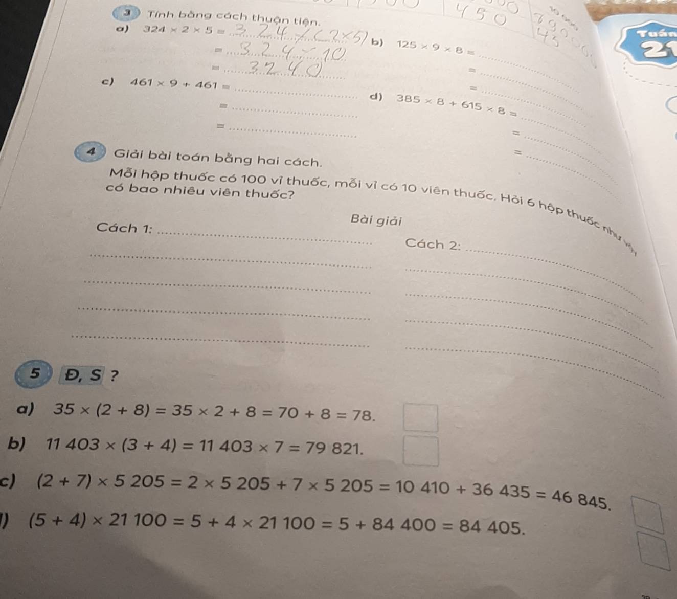 Tính bằng cách thuận tiện. 
_ 
a) 324* 2* 5=
Tuần 
_ 
b) 125* 9* 8=
_- 
21 
_ 
c) 461* 9+461=
_ 
_ 
_= 
_ 
d) 385* 8+615* 8=
_= 
_ 
_= 
4 Giải bài toán bằng hai cách. 
_ 
có bao nhiêu viên thuốc? 
Mỗi hệp thuốc có 100 vỉ thuốc, mỗi vỉ có 10 viên thuốc. Hỏi 6 hệp thuốc như vậ 
Bài giải 
Cách 1: 
_ 
_ 
Cách 2: 
_ 
_ 
_ 
_ 
_ 
5 Đ, S? 
_ 
_ 
a) 35* (2+8)=35* 2+8=70+8=78. 
b) 11403* (3+4)=11403* 7=79821. 
c) (2+7)* 5205=2* 5205+7* 5205=10410+36435=46845. 
a (5+4)* 21100=5+4* 21100=5+84400=84405.