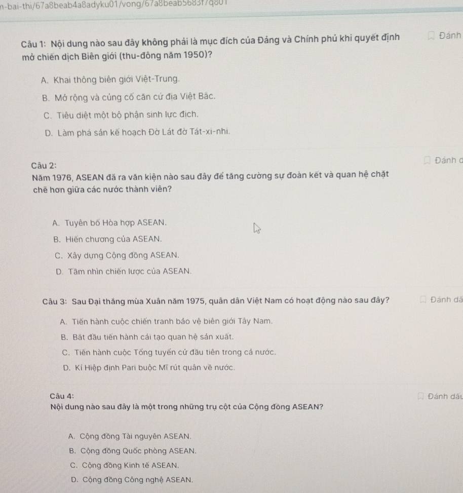 h-bai-thi/67a8beab4a8adyku01/vong/67a8beab5683f7q801
Câu 1: Nội dung nào sau đây không phải là mục đích của Đảng và Chính phú khi quyết định Đánh
mở chiến dịch Biên giới (thu-đông năm 1950)?
A. Khai thông biên giới Việt-Trung.
B. Mở rộng và củng cố căn cứ địa Việt Bắc.
C. Tiêu diệt một bộ phận sinh lực địch.
D. Làm phá sản kế hoạch Đờ Lát đờ Tát-xi-nhi.
Câu 2: Đánh d
Năm 1976, ASEAN đã ra văn kiện nào sau đây để tăng cường sự đoàn kết và quan hệ chặt
chē hơn giữa các nước thành viên?
A. Tuyên bố Hòa hợp ASEAN.
B. Hiến chương của ASEAN.
C. Xây dựng Cộng đồng ASEAN.
D. Tâm nhìn chiến lược của ASEAN.
Câu 3: Sau Đại thắng mùa Xuân năm 1975, quân dân Việt Nam có hoạt động nào sau đây? Đánh dã
A. Tiến hành cuộc chiến tranh bảo vệ biên giới Tây Nam.
B. Bất đầu tiến hành cái tạo quan hệ sản xuất.
C. Tiến hành cuộc Tổng tuyến cứ đầu tiên trong cá nước.
D. Kỉ Hiệp định Pari buộc Mĩ rút quân về nước.
Câu 4: Đánh dâu
Nội dung nào sau đây là một trong những trụ cột của Cộng đồng ASEAN?
A. Cộng đồng Tài nguyên ASEAN.
B. Cộng đồng Quốc phòng ASEAN.
C. Cộng đồng Kinh tế ASEAN.
D. Cộng đồng Công nghệ ASEAN.
