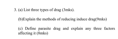 List three types of drag (3mks). 
(b)Explain the methods of reducing induce drag(9mks) 
(c) Define parasite drag and explain any three factors 
affecting it (8mks)