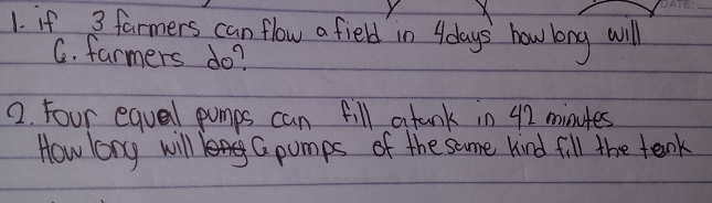 if 3 farmers can flow a field in 4days how long will 
C. farmers do? 
2. Four equal pumps can fill atank in 42 minutes
How long will Cpumps of the same kind fill the tenk