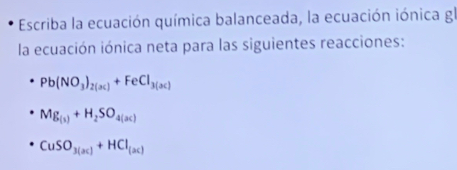 Escriba la ecuación química balanceada, la ecuación iónica gl 
la ecuación iónica neta para las siguientes reacciones:
Pb(NO_3)_2(ac)+FeCl_3(ac)
Mg_(s)+H_2SO_4(ac)
CuSO_3(ac)+HCl_(ac)