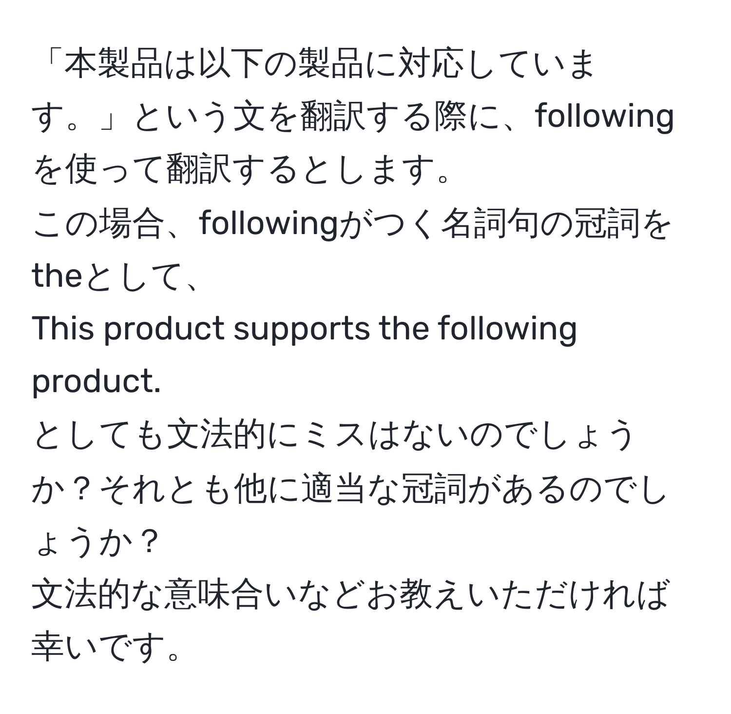 「本製品は以下の製品に対応しています。」という文を翻訳する際に、followingを使って翻訳するとします。  
この場合、followingがつく名詞句の冠詞をtheとして、  
This product supports the following product.  
としても文法的にミスはないのでしょうか？それとも他に適当な冠詞があるのでしょうか？  
文法的な意味合いなどお教えいただければ幸いです。