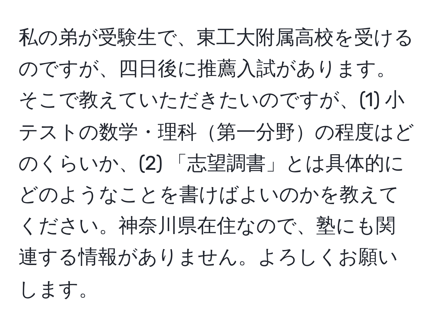 私の弟が受験生で、東工大附属高校を受けるのですが、四日後に推薦入試があります。そこで教えていただきたいのですが、(1) 小テストの数学・理科第一分野の程度はどのくらいか、(2) 「志望調書」とは具体的にどのようなことを書けばよいのかを教えてください。神奈川県在住なので、塾にも関連する情報がありません。よろしくお願いします。