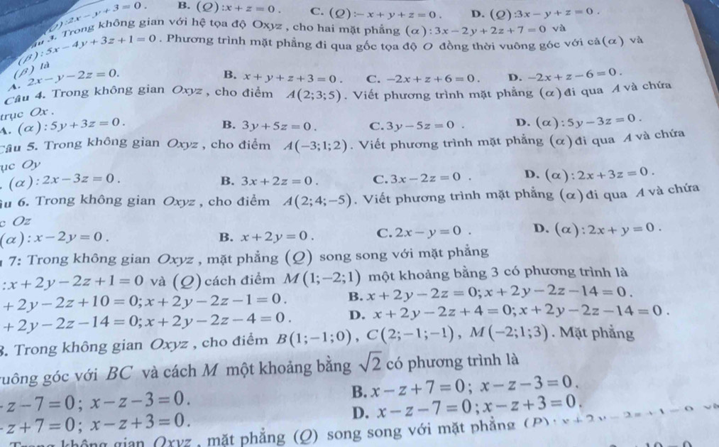 y:2x-y+3=0 B. (_ O) :x+z=0. C. (Q):-x+y+z=0 D. (Q)3x-y+z=0.
(β)  là (B);5x-4y+3z+1=0 i, Trong không gian với hệ tọa độ Oxyz , cho hai mặt phẳng
(alpha ):3x-2y+2z+7=0 và
a. Phương trình mặt phẳng đi qua gốc tọa độ O đồng thời vuông góc với cả(ơ) và
. 2x-y-2z=0.
B. x+y+z+3=0. C. -2x+z+6=0. D. -2x+z-6=0.
Câu 4. Trong không gian Oxyz , cho điểm A(2;3;5). Viết phương trình mặt phẳng (α)đi qua A và chứa
trục Ox .
4. (alpha ):5y+3z=0.
B. 3y+5z=0. C. 3y-5z=0. D. (alpha ):5y-3z=0.
Tâu 5. Trong không gian Oxyz , cho điểm
ục Oy A(-3;1;2). Viết phương trình mặt phẳng (α)đi qua A và chứa
. (α): 2x-3z=0. B. 3x+2z=0. C. 3x-2z=0. D. (alpha ):2x+3z=0.
u 6. Trong không gian Oxyz , cho điểm A(2;4;-5). Viết phương trình mặt phẳng (α) đi qua A và chứa
c Oz
(alpha ):x-2y=0.
B. x+2y=0. C. 2x-y=0. D. (alpha ):2x+y=0.
1 7: Trong không gian Oxyz , mặt phẳng (Q) song song với mặt phẳng
:x+2y-2z+1=0 và (Q) cách điểm M(1;-2;1) một khoảng bằng 3 có phương trình là
+2y-2z+10=0;x+2y-2z-1=0. B. x+2y-2z=0;x+2y-2z-14=0.
+2y-2z-14=0;x+2y-2z-4=0. D. x+2y-2z+4=0;x+2y-2z-14=0.
3. Trong không gian Oxyz , cho điểm B(1;-1;0),C(2;-1;-1),M(-2;1;3). Mặt phẳng
guông góc với BC và cách M một khoảng bằng sqrt(2) có phương trình là
B. x-z+7=0;x-z-3=0.
z-7=0;x-z-3=0.
D. x-z-7=0;x-z+3=0.
z+7=0;x-z+3=0.
ng không gian Qxyz , mặt phẳng (Q) song song với mặt phẳng (P)· x+2y-2 -1-1=0