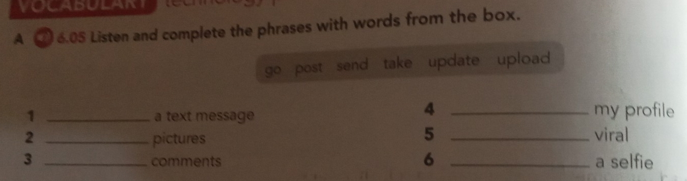 A 6.05 Listen and complete the phrases with words from the box. 
go post send take update upload 
1 _a text message 
4 _my profile 
5 
2 _pictures _viral 
6 
3 _comments _a selfie