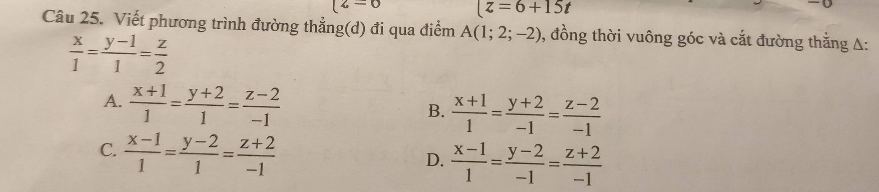 (z=0
(z=6+15t
Câu 25. Viết phương trình đường thẳng(d) đi qua điểm A(1;2;-2) , đồng thời vuông góc và cắt đường thắng A:
 x/1 = (y-1)/1 = z/2 
A.  (x+1)/1 = (y+2)/1 = (z-2)/-1 
B.  (x+1)/1 = (y+2)/-1 = (z-2)/-1 
C.  (x-1)/1 = (y-2)/1 = (z+2)/-1 
D.  (x-1)/1 = (y-2)/-1 = (z+2)/-1 