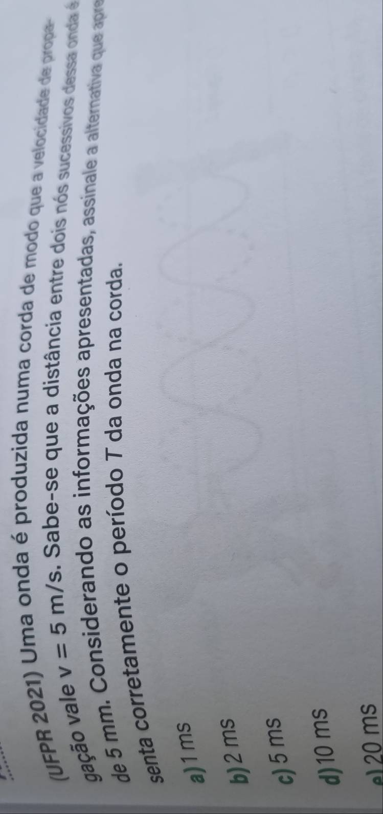 (UFPR 2021) Uma onda é produzida numa corda de modo que a velocidade de propa-
gação vale v=5m/s. Sabe-se que a distância entre dois nós sucessivos dessa onda é
de 5 mm. Considerando as informações apresentadas, assinale a alternativa que apre
senta corretamente o período T da onda na corda.
a) 1ms
b) 2ms
c) 5 ms
d) 10 ms
el20 ms