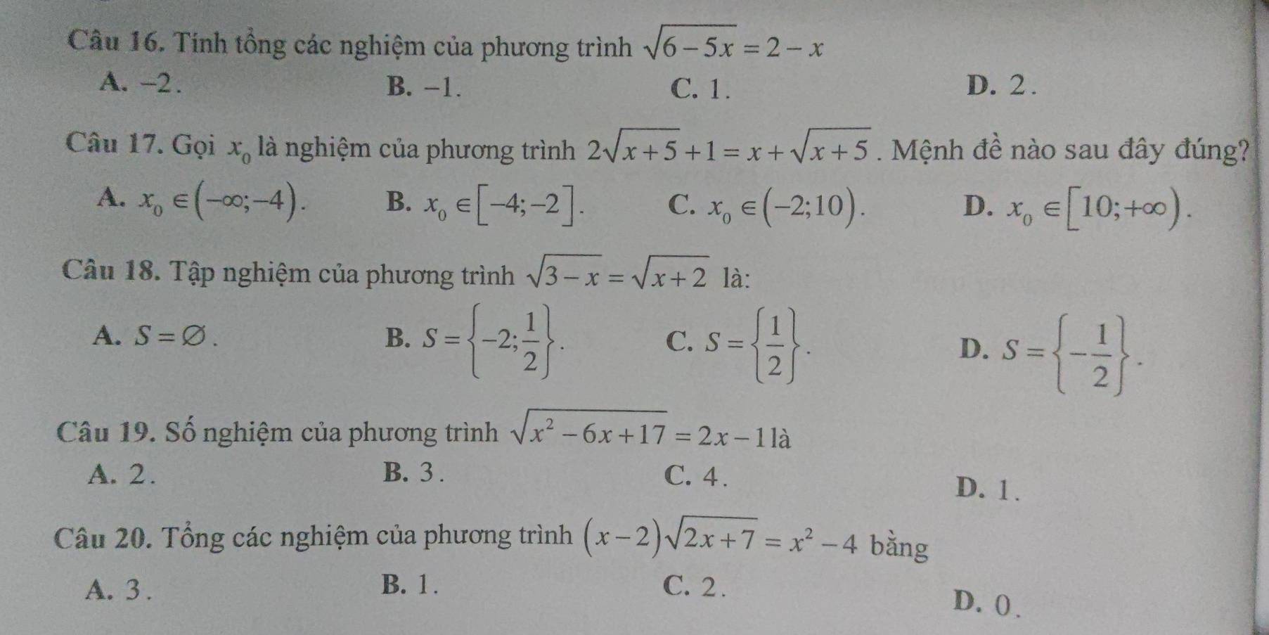 Tính tổng các nghiệm của phương trình sqrt(6-5x)=2-x
A. -2. B. −1. C. 1. D. 2.
Câu 17. Gọi x_0 là nghiệm của phương trình 2sqrt(x+5)+1=x+sqrt(x+5). Mệnh đề nào sau đây đúng?
A. x_0∈ (-∈fty ;-4). B. x_0∈ [-4;-2]. x_0∈ (-2;10). D. x_0∈ [10;+∈fty ). 
C.
Câu 18. Tập nghiệm của phương trình sqrt(3-x)=sqrt(x+2) là:
A. S=varnothing. B. S= -2; 1/2 .
C. S=  1/2 .
D. S= - 1/2 . 
Câu 19. Số nghiệm của phương trình sqrt(x^2-6x+17)=2x-11a
A. 2. B. 3. C. 4.
D. 1.
Câu 20. Tổng các nghiệm của phương trình (x-2)sqrt(2x+7)=x^2-4 bằng
A. 3. B. 1. C. 2.
D. () .