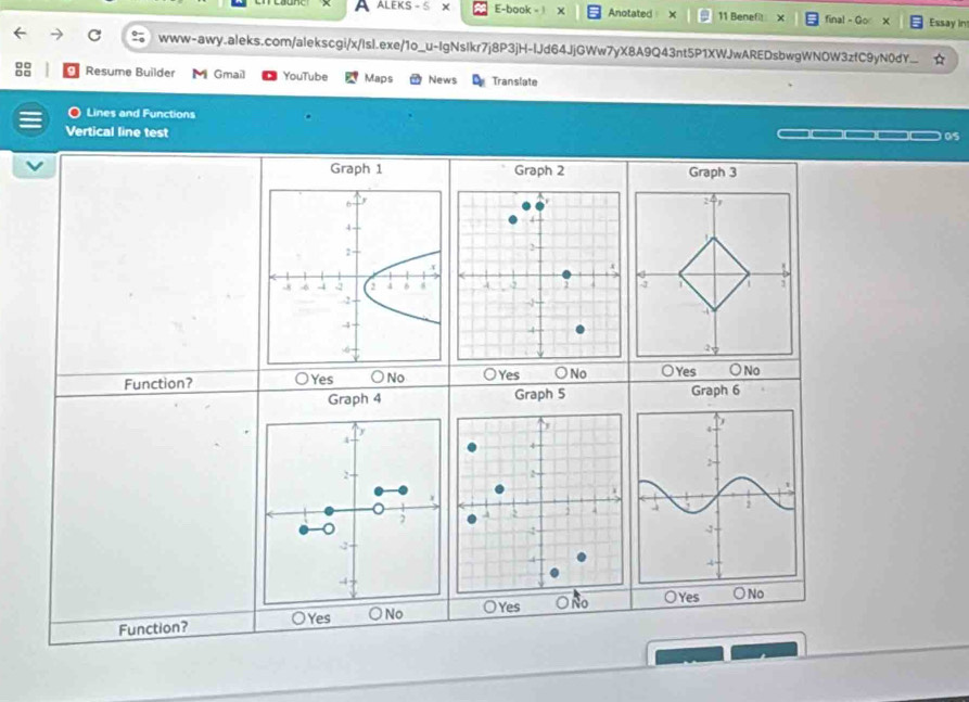a ALEKS - 5 x E-book - | Anotated 11 Benefit X final - Go Essay int
www-awy.aleks.com/alekscgi/x/Isl.exe/1o_u-IgNsIkr7j8P3jH-IJd64JjGWw7yX8A9Q43nt5P1XWJwAREDsbwgWNOW3zfC9yN0dY...
Resume Builder Gmail YouTube Maps News Translate
Lines and Functions
Vertical line test
05
Graph 1 Graph 2 Graph 3
Function? ○Yes ○ No O Yes ○ No ○Yes ○No
Graph 4 Graph 5 Graph 6
4
2
2
-4
Function? ○Yes ○ No 0 Yes