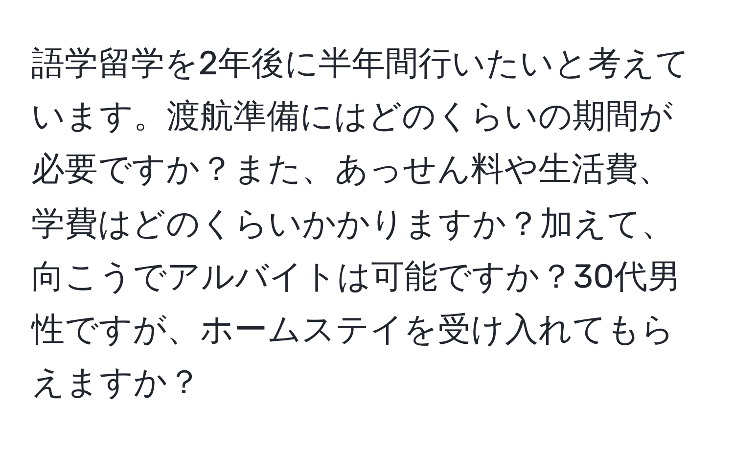 語学留学を2年後に半年間行いたいと考えています。渡航準備にはどのくらいの期間が必要ですか？また、あっせん料や生活費、学費はどのくらいかかりますか？加えて、向こうでアルバイトは可能ですか？30代男性ですが、ホームステイを受け入れてもらえますか？