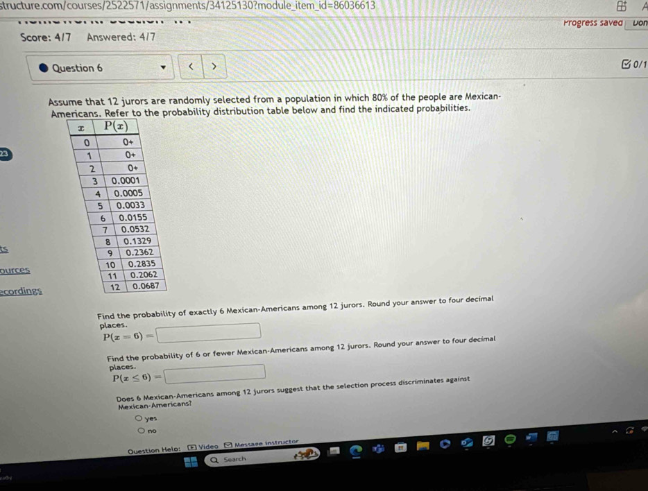 id=86036613
Progress saved Don
Score: 4/7 Answered: 4/7
Question 6 < >
0/1
Assume that 12 jurors are randomly selected from a population in which 80% of the people are Mexican-
Amprobability distribution table below and find the indicated probabilities.
ts
ources
ecordings
Find the probability of exactly 6 Mexican-Americans among 12 jurors. Round your answer to four decimal
places. P(x=6)=□
Find the probability of 6 or fewer Mexican-Americans among 12 jurors. Round your answer to four decimal
places. P(x≤ 6)=□
Does 6 Mexican-Americans among 12 jurors suggest that the selection process discriminates against
Mexican-Americans?
yes
no
Question Helo:  Video - Messaøe instructor
Search