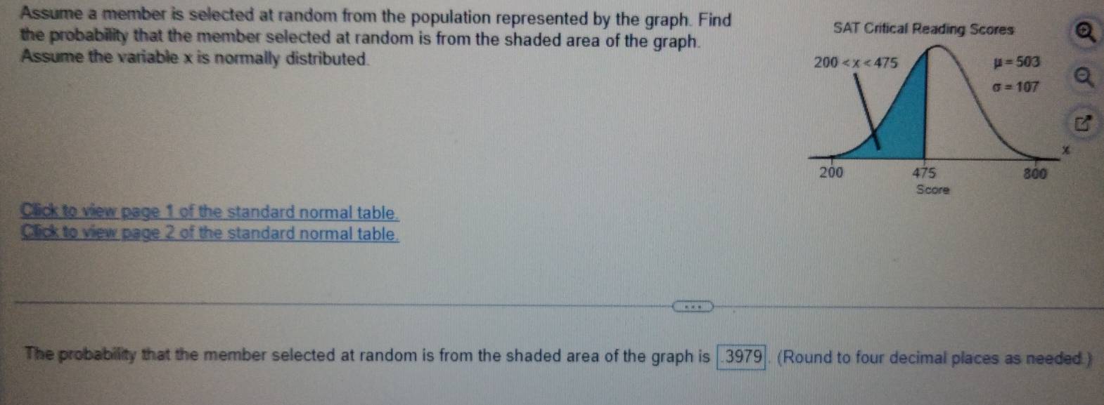 Assume a member is selected at random from the population represented by the graph. Find
SAT Critical Reading Scores
the probability that the member selected at random is from the shaded area of the graph.
Assume the variable x is normally distributed. 
Score
Click to view page 1 of the standard normal table.
Click to view page 2 of the standard normal table.
The probability that the member selected at random is from the shaded area of the graph is   3979 . (Round to four decimal places as needed)