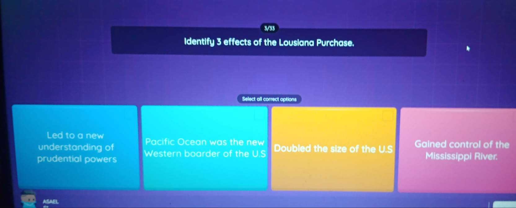 3/33
Identify 3 effects of the Lousiana Purchase.
Select all correct options
Led to a new
understanding of Pacific Ocean was the new Gained control of the
prudential powers Western boarder of the U.S Doubled the size of the U.S Mississippi River.
ASAEL