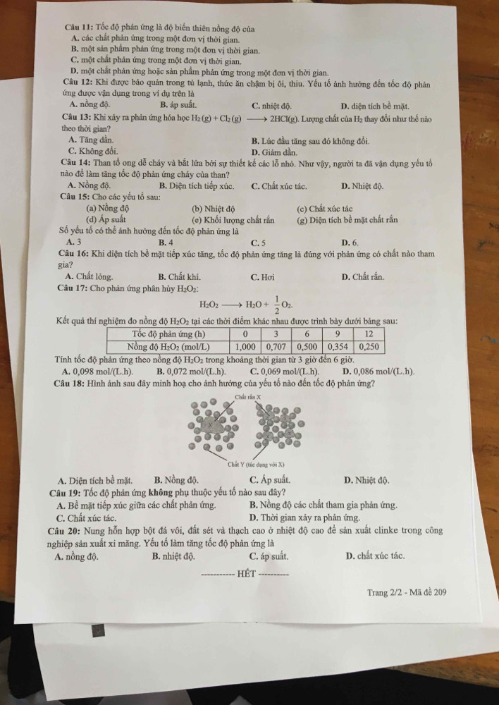 Tốc độ phản ứng là độ biến thiên nồng độ của
A. các chất phản ứng trong một đơn vị thời gian.
B. một sản phầm phản ứng trong một đơn vị thời gian.
C. một chất phản ứng trong một đơn vị thời gian.
D. một chất phản ứng hoặc sản phẩm phản ứng trong một đơn vị thời gian.
Câu 12: Khi được bảo quản trong tủ lạnh, thức ăn chậm bị ôi, thiu. Yếu tố ảnh hưởng đến tốc độ phản
ứng được vận dụng trong ví dụ trên là
A. nồng độ. B. áp suất. C. nhiệt độ. D. diện tích bề mặt.
Câu 13: Khi xảy ra phản ứng hóa học H_2(g)+Cl_2(g) 2HCl(g). Lượng chất của H₂ thay đổi như thế nàc
theo thời gian?
A. Tăng dần. B. Lúc đầu tăng sau đó không đổi
C. Không đổi. D. Giảm dần.
Câu 14: Than tổ ong dễ cháy và bắt lửa bởi sự thiết kế các lỗ nhỏ. Như vậy, người ta đã vận dụng yếu tố
nào để làm tăng tốc độ phản ứng cháy của than?
A. Nồng độ. B. Diện tích tiếp xúc. C. Chất xúc tác. D. Nhiệt độ.
Câu 15: Cho các yếu tổ sau:
(a) Nồng độ (b) Nhiệt độ (c) Chất xúc tác
(d) Áp suất (e) Khối lượng chất rắn (g) Diện tích bề mặt chất rắn
Số yếu tố có thể ảnh hưỡng đến tốc độ phản ứng là D. 6.
A. 3 B. 4 C. 5
Câu 16: Khi diện tích bề mặt tiếp xúc tăng, tốc độ phản ứng tăng là đúng với phản ứng có chất nào tham
gia?
A. Chất lông. B. Chất khí. C. Hơi D. Chất rắn.
Câu 17: Cho phản ứng phân hủy H_2O_2:
H_2O_2to H_2O+ 1/2 O_2.
Kết quả thí nghiệm đo nồng độ H_2O_2 tại các thời điểm khác nhau được trình bày dưới bảng sau:
Tính tốc độ phản ứng theo nồng độ H₂O₂ trong khoảng thời gian từ 3 giờ đến 6 giờ.
A. 0,098 mol (L.h). B. 0,072 mol/ (L.h). C. 0,069 mo /(L.h). D. 0,086 mol 1/(L.h).
Câu 18: Hình ảnh sau đây minh hoạ cho ảnh hưởng của yếu tố nào đến tốc độ phản ứng?
Chất rầm X
Chất Y (tác dụng với X)
A. Diện tích bề mặt. B. Nồng độ. C. Áp suất. D. Nhiệt độ.
Câu 19: Tốc độ phản ứng không phụ thuộc yếu tố nào sau đây?
A. Bề mặt tiếp xúc giữa các chất phản ứng. B. Nồng độ các chất tham gia phản ứng.
C. Chất xúc tác. D. Thời gian xảy ra phản ứng.
Câu 20: Nung hỗn hợp bột đá vôi, đất sét và thạch cao ở nhiệt độ cao để sản xuất clinke trong công
nghiệp sản xuất xi măng. Yếu tố làm tăng tốc độ phản ứng là
A. nồng độ. B. nhiệt độ. C. áp suất. D. chất xúc tác.
_hêt_
Trang 2/2 - Mã đề 209