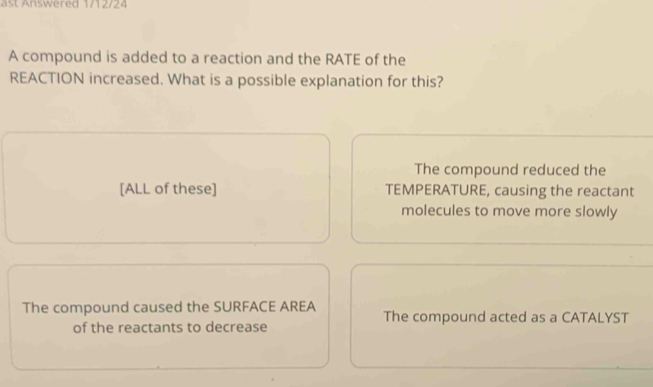 a st nswered 1/12/24
A compound is added to a reaction and the RATE of the
REACTION increased. What is a possible explanation for this?
The compound reduced the
[ALL of these] TEMPERATURE, causing the reactant
molecules to move more slowly
The compound caused the SURFACE AREA The compound acted as a CATALYST
of the reactants to decrease