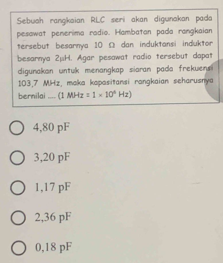 Sebuah rangkaian RLC seri akan digunakan pada
pesawat penerima radio. Hambatan pada rangkaian
tersebut besarnya 10 Ω dan induktansi induktor
besarnya 2μH. Agar pesawat radio tersebut dapat
digunakan untuk menangkap siaran pada frekuensi
103,7 MHz, maka kapasitansi rangkaian seharusnya
bernilai .... (1 MHz=1* 10^6Hz)
4,80 pF
3, 20 pF
1,17 pF
2,36 pF
0,18 pF