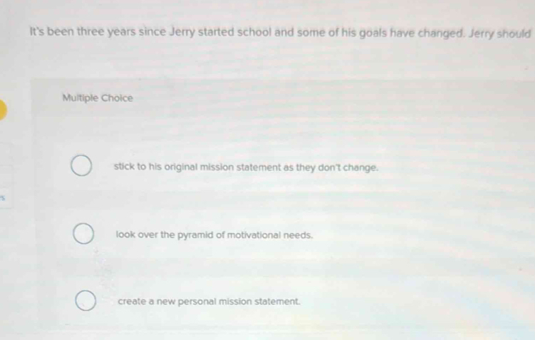 It's been three years since Jerry started school and some of his goals have changed. Jerry should
Multiple Choice
stick to his original mission statement as they don't change.
look over the pyramid of motivational needs.
create a new personal mission statement.