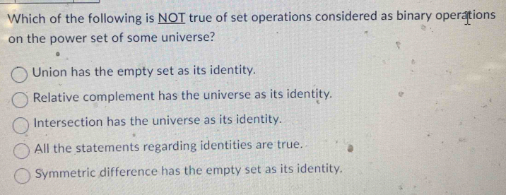 Which of the following is NOT true of set operations considered as binary operations
on the power set of some universe?
Union has the empty set as its identity.
Relative complement has the universe as its identity.
Intersection has the universe as its identity.
All the statements regarding identities are true.
Symmetric difference has the empty set as its identity.