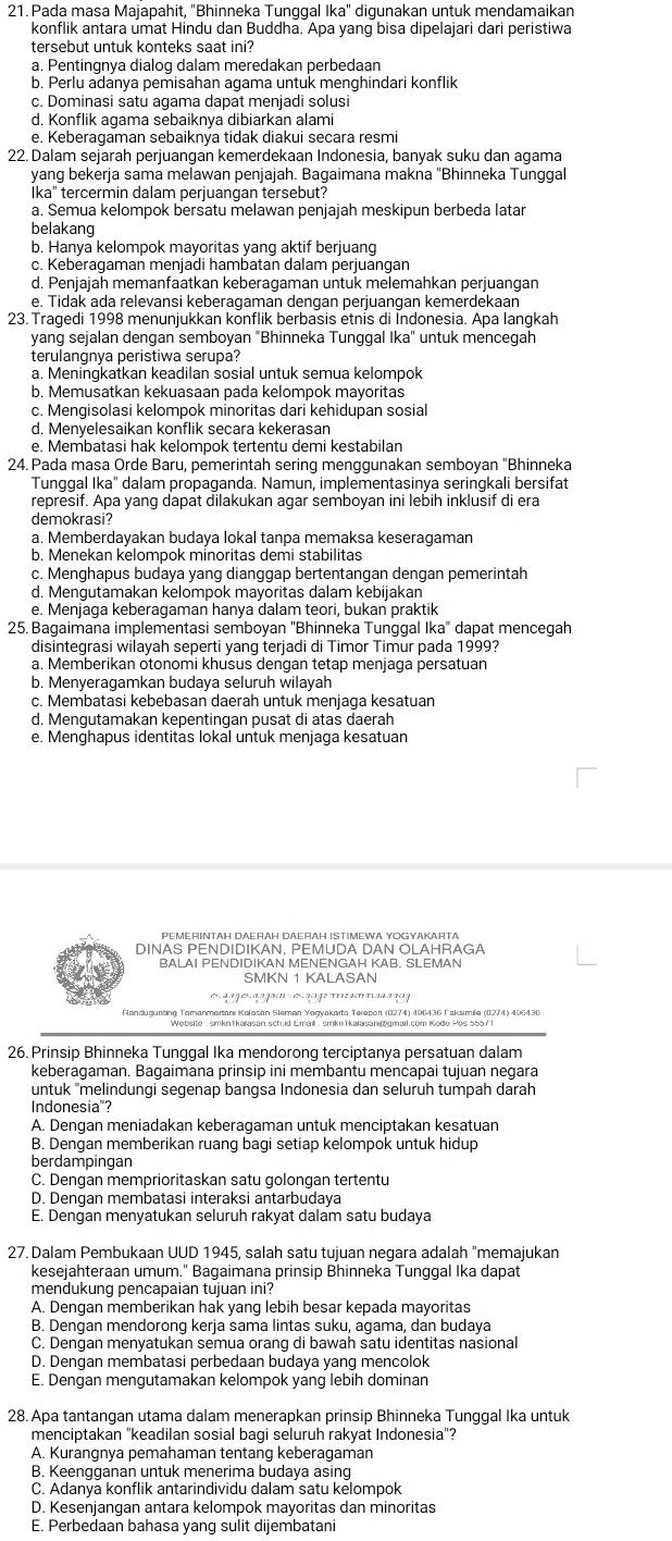 Pada masa Majapahit, "Bhinneka Tunggal Ika" digunakan untuk mendamaikan
konflik antara umat Hindu dan Buddha. Apa yang bisa dipelajari dari peristiwa
tersebut untuk konteks saat ini?
a. Pentingnya dialog dalam meredakan perbedaan
b. Perlu adanya pemisahan agama untuk menghindari konflik
c. Dominasi satu agama dapat menjadi solusi
d. Konflik agama sebaiknya dibiarkan alami
e. Keberagaman sebaiknya tidak diakui secara resmi
22. Dalam sejarah perjuangan kemerdekaan Indonesia, banyak suku dan agama
yang bekerja sama melawan penjajah. Bagaimana makna "Bhinneka Tunggal
İka" tercermin dalam perjuangan tersebut?
a. Semua kelompok bersatu melawan penjajah meskipun berbeda latar
belakang
b. Hanya kelompok mayoritas yang aktif berjuang
c. Keberagaman menjadi hambatan dalam perjuangan
d. Penjajah memanfaatkan keberagaman untuk melemahkan perjuangan
e. Tidak ada relevansi keberagaman dengan perjuangan kemerdekaan
23. Tragedi 1998 menunjukkan konflik berbasis etnís di Indonesia. Apa langkah
yang sejalan dengan semboyan "Bhinneka Tunggal Ika" untuk mencegah
terulangnya peristiwa serupa?
a. Meningkatkan keadilan sosial untuk semua kelompok
b. Memusatkan kekuasaan pada kelompok mayoritas
c. Mengisolasi kelompok minoritas dari kehidupan sosial
d. Menyelesaikan konflik secara kekerasan
e. Membatasi hak kelompok tertentu demi kestabilan
24. Pada masa Orde Baru, pemerintah sering menggunakan semboyan 'Bhinneka
Tunggal Ika" dalam propaganda. Namun, implementasinya seringkali bersifat
represif. Apa yang dapät dilakukan agar semboyan ini lebih inklusif di era
demokrasi?
a. Memberdayakan budaya lokal tanpa memaksa keseragaman
b. Menekan kelompok minoritas demi stabilitas
c. Menghapus budaya yang dianggap bertentangan dengan pemerintah
d. Mengutamakan kelompok mayoritas dalam kebijakan
e. Menjaga keberagaman hanya dalam teori, bukan praktik
25. Bagaimana implementasi semboyan ''Bhinneka Tunggal Ika'' dapat mencegah
disintegrasi wilayah seperti yang terjadi di Timor Timur pada 1999?
a. Memberikan otonomi khusus dengan tetap menjaga persatuan
b. Menyeragamkan budaya seluruh wilayah
c. Membatasi kebebasan daerah untuk menjaga kesatuan
d. Mengutamakan kepentingan pusat di atas daerah
e. Menghapus identitas lokal untuk menjaga kesatuan
PEMERINTAH DAERAH DAERAH ISTIMEWA YOGYAKARTA
DINAS PENDIDIKAN, PEMUDA DAN OLAHRAGA
BALAI PENDIDIKAN MENENGAH KAB. SLEMAN
SMKN 1 KALASAN
Fandugurting Tamanmartar Kalasan Sleman Yocyakarta Tešapon (D274) 496436 Paksimia (0274) 496436
26. Prinsip Bhinneka Tunggal Ika mendorong terciptanya persatuan dalam
keberagaman. Bagaimana prinsip ini membantu mencapai tujuan negara
untuk "melindungi segenap bangsa Indonesia dan selurüh tumpah darah
Indonesia"?
A. Dengan meniadakan keberagaman untuk menciptakan kesatuan
B. Dengan memberikan ruang bagi setiap kelompok untuk hidup
berdampingan
C. Dengan memprioritaskan satu golongan tertentu
D. Dengan membatasi interaksi antarbudaya
E. Dengan menyatukan seluruh rakyat dalam satu budaya
27. Dalam Pembukaan UUD 1945, salah satu tujuan negara adalah "memajukan
kesejahteraan umum." Bagaimana prinsip Bhinneka Tunggal Ika dapat
mendukung pencapaian tujuan ini?
A. Dengan memberikan hak yang lebih besar kepada mayoritas
B. Dengan mendorong kerja sama lintas suku, agama, dan budaya
C. Dengan menyatukan semua orang di bawah satu identitas nasional
D. Dengan membatasi perbedaan budaya yang mencolok
E. Dengan mengutamakan kelompok yang lebih dominan
28. Apa tantangan utama dalam menerapkan prinsip Bhinneka Tunggal Ika untuk
menciptakan "keadilan sosial bagi seluruh rakyat Indonesia"?
A. Kurangnya pemahaman tentang keberagaman
B. Keengganan untuk menerima budaya asing
C. Adanya konflik antarindividu dalam satu kelompok
D. Kesenjangan antara kelompok mayoritas dan minoritas
E. Perbedaan bahasa yang sulit dijembatani