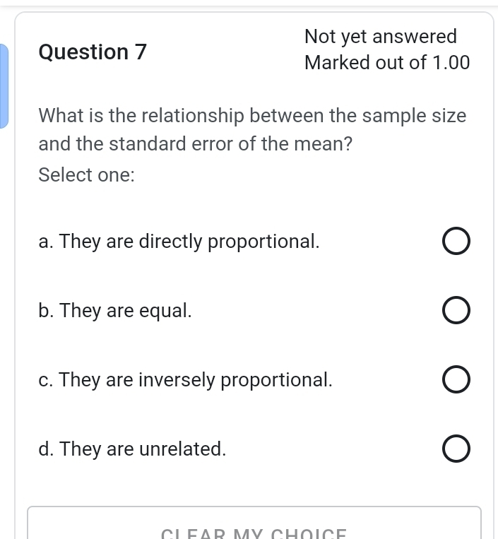 Not yet answered
Question 7
Marked out of 1.00
What is the relationship between the sample size
and the standard error of the mean?
Select one:
a. They are directly proportional.
b. They are equal.
c. They are inversely proportional.
d. They are unrelated.
CLEAR MY CHOICE