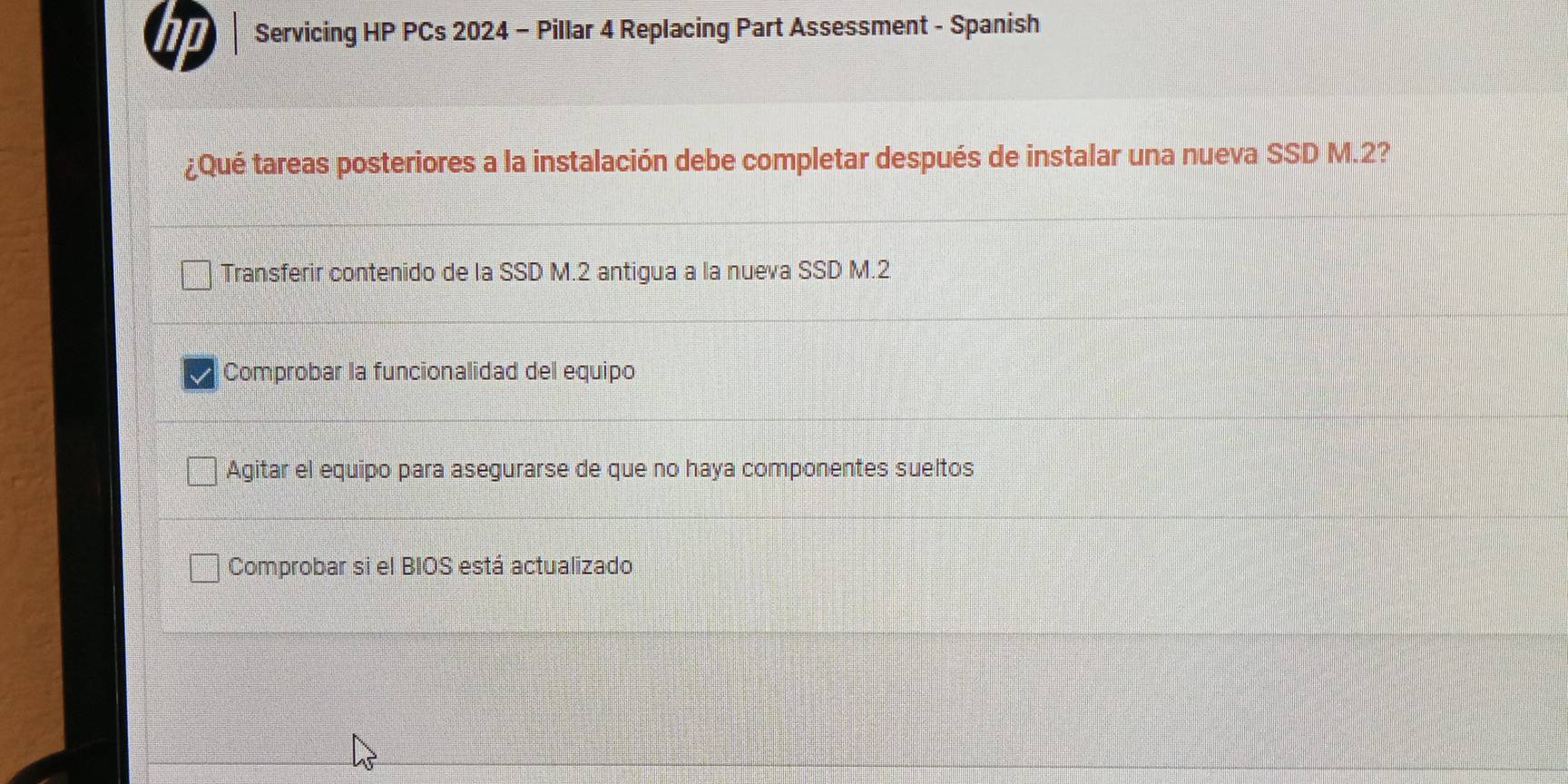 Servicing HP PCs 2024 - Pillar 4 Replacing Part Assessment - Spanish
¿Qué tareas posteriores a la instalación debe completar después de instalar una nueva SSD M.2?
Transferir contenido de la SSD M.2 antigua a la nueva SSD M.2
Comprobar la funcionalidad del equipo
Agitar el equipo para asegurarse de que no haya componentes sueltos
Comprobar si el BIOS está actualizado