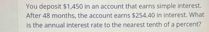 You deposit $1,450 in an account that earns simple interest. 
After 48 months, the account earns $254.40 in interest. What 
is the annual interest rate to the nearest tenth of a percent?