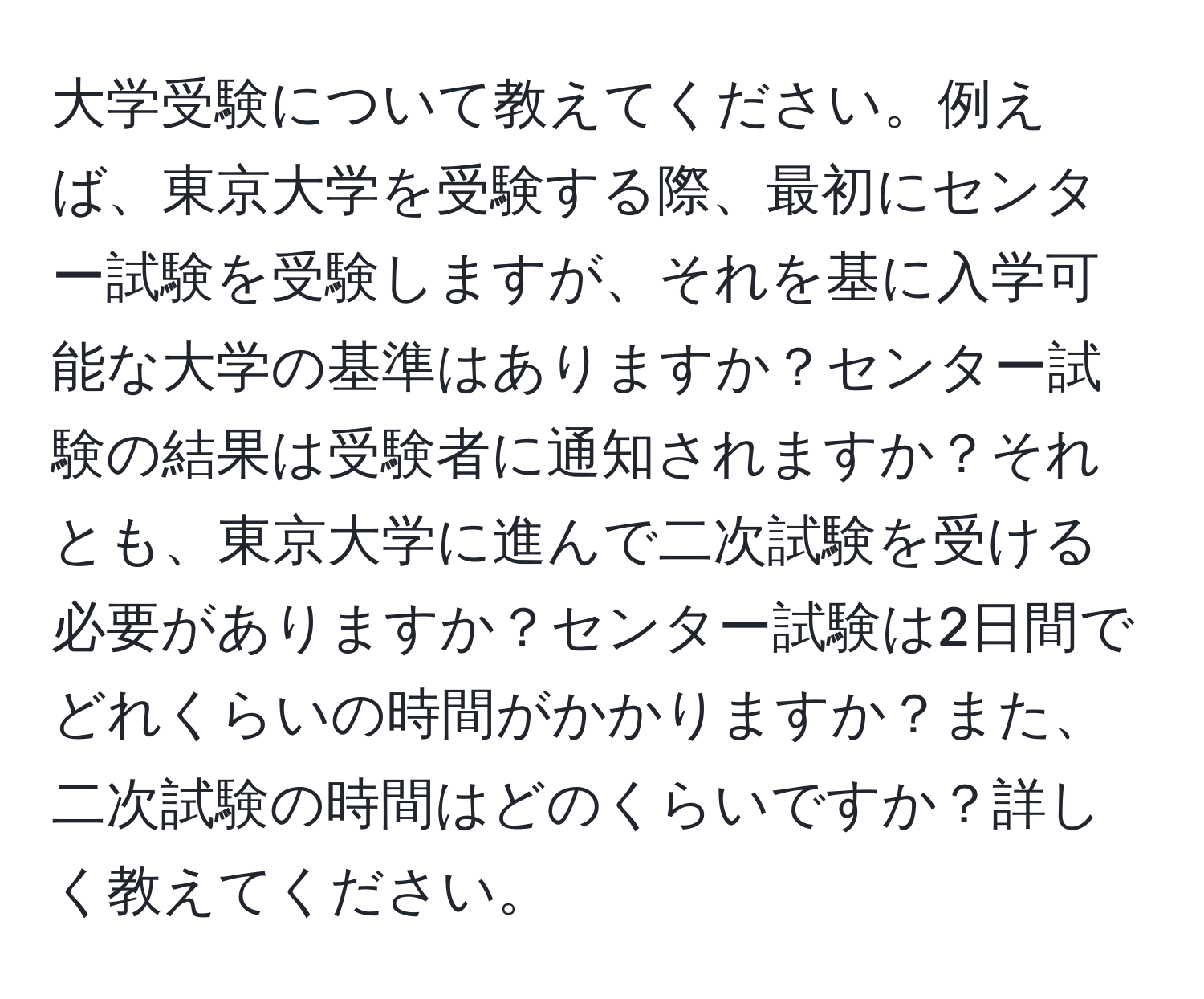 大学受験について教えてください。例えば、東京大学を受験する際、最初にセンター試験を受験しますが、それを基に入学可能な大学の基準はありますか？センター試験の結果は受験者に通知されますか？それとも、東京大学に進んで二次試験を受ける必要がありますか？センター試験は2日間でどれくらいの時間がかかりますか？また、二次試験の時間はどのくらいですか？詳しく教えてください。