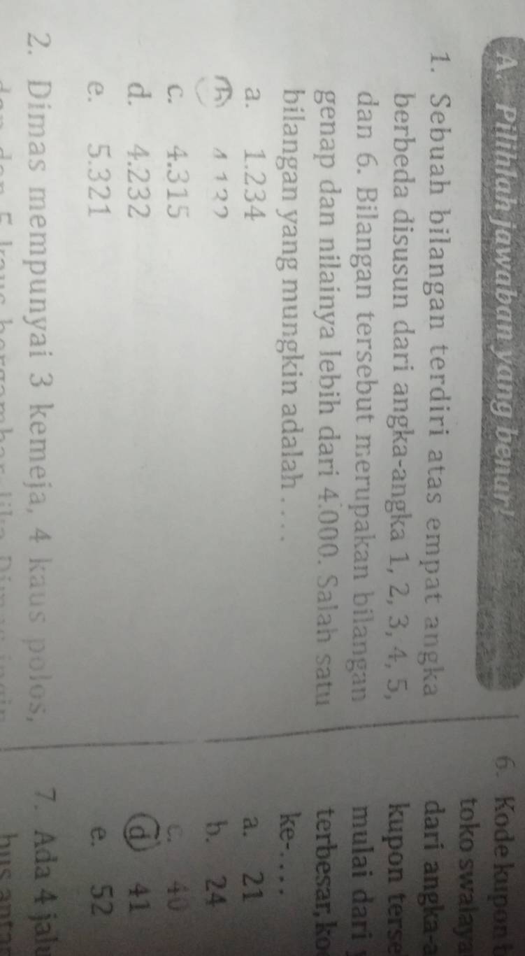 Pilihlah jawaban yang benar! 6. Kode kupon t
toko swalaya
1. Sebuah bilangan terdiri atas empat angka dari angka-a
berbeda disusun dari angka-angka 1, 2, 3, 4, 5, kupon terse
dan 6. Bilangan tersebut merupakan bilangan mulai dari j
genap dan nilainya lebih dari 4.000. Salah satu terbesar, ko
bilangan yang mungkin adalah . . . . ke-. . . .
a. 1.234 a. 21
फ 1127 b. 24
c. 4.315 c. 40
d. 4.232 d 41
e. 5.321 e. 52
2. Dimas mempunyai 3 kemeja, 4 kaus polos, 7. Ada 4 jal
hus antr