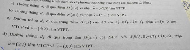 up phường trình tham số và phương trình tổng quát trong các câu sau: (2 điểm) 
a) Đường thẳng d_1 đi qua điểm M(1;2) và nhận vector u=(-2;3) làm VTCP. 
b) Đường thẳng d_2 đi qua điểm N(2;1) và nhận vector v=(5;-7) làm 1P1
c) Đường thẳng d_3 đi qua trung điểm I(x;y) của AB với A(-1;4), B(3;-2) , nhận vector u=(3;-1) làm 
VTCP và vector v=(4;2) làm VTPT. 
d) Đường thẳng d_4 đi qua trọng tâm G(x;y) cùa △ ABC với A(0;1), B(-1;2), C(4;-3) , nhận
vector u=(2;1) làm VTCP và vector v=(3;0) làm VTPT.