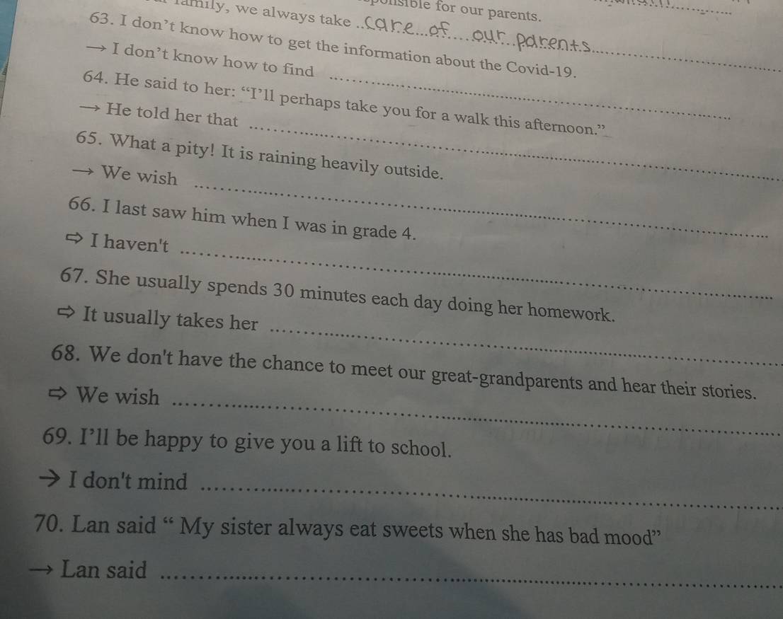 punsble for our parents. 
lamily, we always take 
_ 
63. I don’t know how to get the information about the Covid-19. 
 I don’t know how to find 
_ 
64. He said to her: “I’ll perhaps take you for a walk this afternoon.” 
He told her that 
65. What a pity! It is raining heavily outside. 
We wish 
_ 
66. I last saw him when I was in grade 4. 
I haven't 
_ 
_ 
67. She usually spends 30 minutes each day doing her homework. 
It usually takes her 
_ 
68. We don't have the chance to meet our great-grandparents and hear their stories. 
We wish 
69. I’ll be happy to give you a lift to school. 
I don't mind_ 
70. Lan said “ My sister always eat sweets when she has bad mood” 
Lan said_