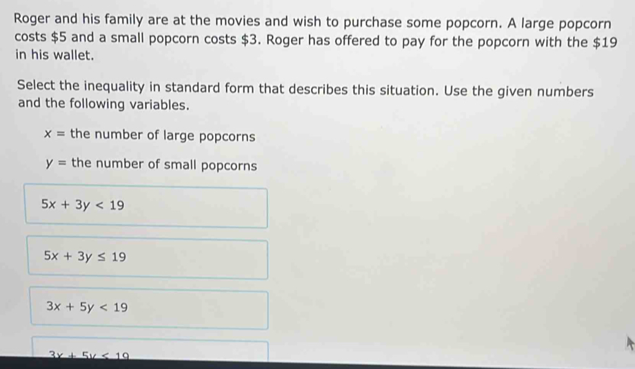 Roger and his family are at the movies and wish to purchase some popcorn. A large popcorn
costs $5 and a small popcorn costs $3. Roger has offered to pay for the popcorn with the $19
in his wallet.
Select the inequality in standard form that describes this situation. Use the given numbers
and the following variables.
x= the number of large popcorns
y= the number of small popcorns
5x+3y<19</tex>
5x+3y≤ 19
3x+5y<19</tex>
3x+5y<19</tex>