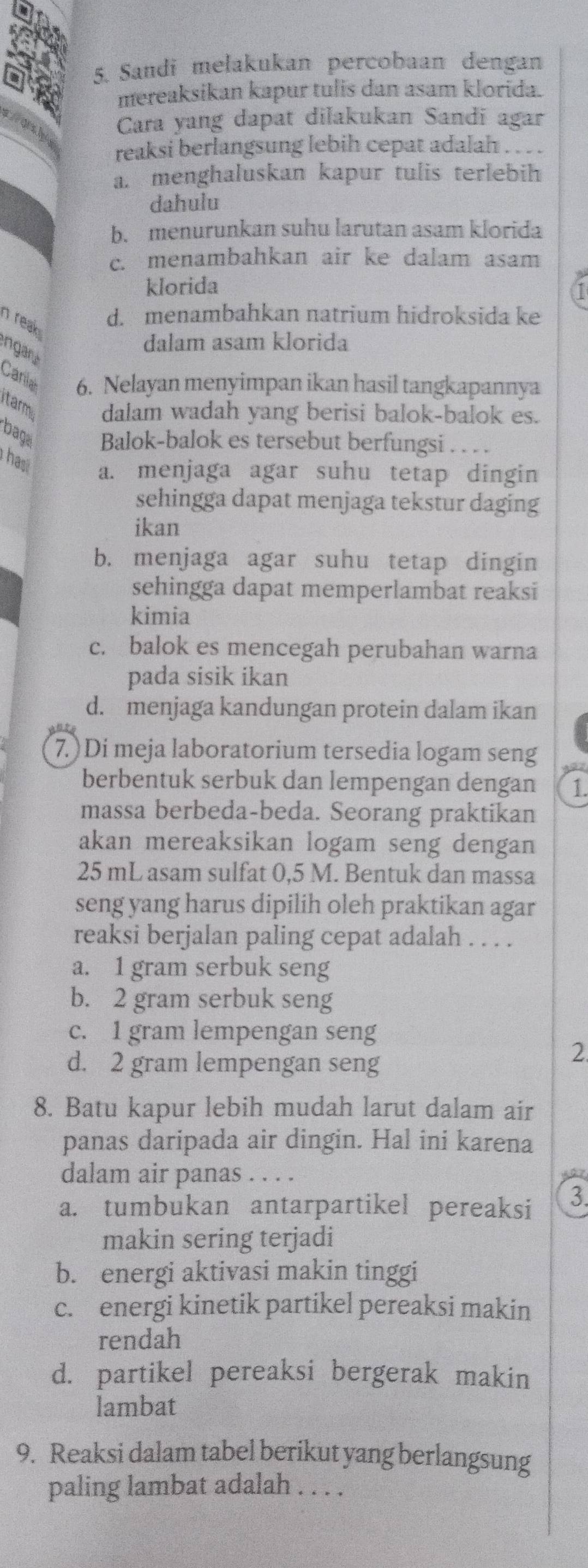 Sandi melakukan percobaan dengan
mereaksikan kapur tulis dan asam klorida.
OA Cara yang dapat dilakukan Sandi agar
reaksi berlangsung lebih cepat adalah . . . .
a. menghaluskan kapur tulis terlebih
dahulu
b. menurunkan suhu larutan asam klorida
c. menambahkan air ke dalam asam
klorida
n reak
d. menambahkan natrium hidroksida ke
ngar
dalam asam klorida
Caniah 6. Nelayan menyimpan ikan hasil tangkapannya
itarmi dalam wadah yang berisi balok-balok es.
baga Balok-balok es tersebut berfungsi . .. 
hasi a. menjaga agar suhu tetap dingin
sehingga dapat menjaga tekstur daging
ikan
b. menjaga agar suhu tetap dingin
sehingga dapat memperlambat reaksi
kimia
c. balok es mencegah perubahan warna
pada sisik ikan
d. menjaga kandungan protein dalam ikan
7.)Di meja laboratorium tersedia logam seng
berbentuk serbuk dan lempengan dengan 1.
massa berbeda-beda. Seorang praktikan
akan mereaksikan logam seng dengan
25 mL asam sulfat 0,5 M. Bentuk dan massa
seng yang harus dipilih oleh praktikan agar
reaksi berjalan paling cepat adalah . . . .
a. 1 gram serbuk seng
b. 2 gram serbuk seng
c. 1 gram lempengan seng
d. 2 gram lempengan seng
2
8. Batu kapur lebih mudah larut dalam air
panas daripada air dingin. Hal ini karena
dalam air panas . . . .
a. tumbukan antarpartikel pereaksi 3.
makin sering terjadi
b. energi aktivasi makin tinggi
c. energi kinetik partikel pereaksi makin
rendah
d. partikel pereaksi bergerak makin
lambat
9. Reaksi dalam tabel berikut yang berlangsung
paling lambat adalah . . . .