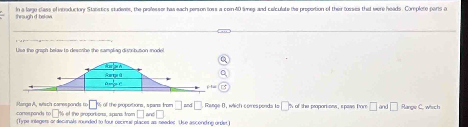 In a large class of introductory Statistics students, the professor has each person toss a coin 40 times and calculate the proportion of their tosses that were heads. Complete parts a 
through d below 
Use the graph below to describe the sampling distribution model 
Range A, which corresponds to □ : % of the proportions, spans from □ and □ Range B, which corresponds to □ % of the proportions, spans from □ and □ Range C, which 
corresponds to □ % of the proportions, spans from □ and □
(Type integers or decimals rounded to four decimal places as needed. Use ascending order.)