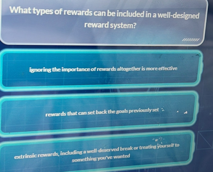 What types of rewards can be included in a well-designed
reward system?
''''''''
ignoring the importance of rewards altogether is more effective
rewards that can set back the goals previously set
extrinsic rewards, including a well-deserved break or treating yourself to
something you've wanted