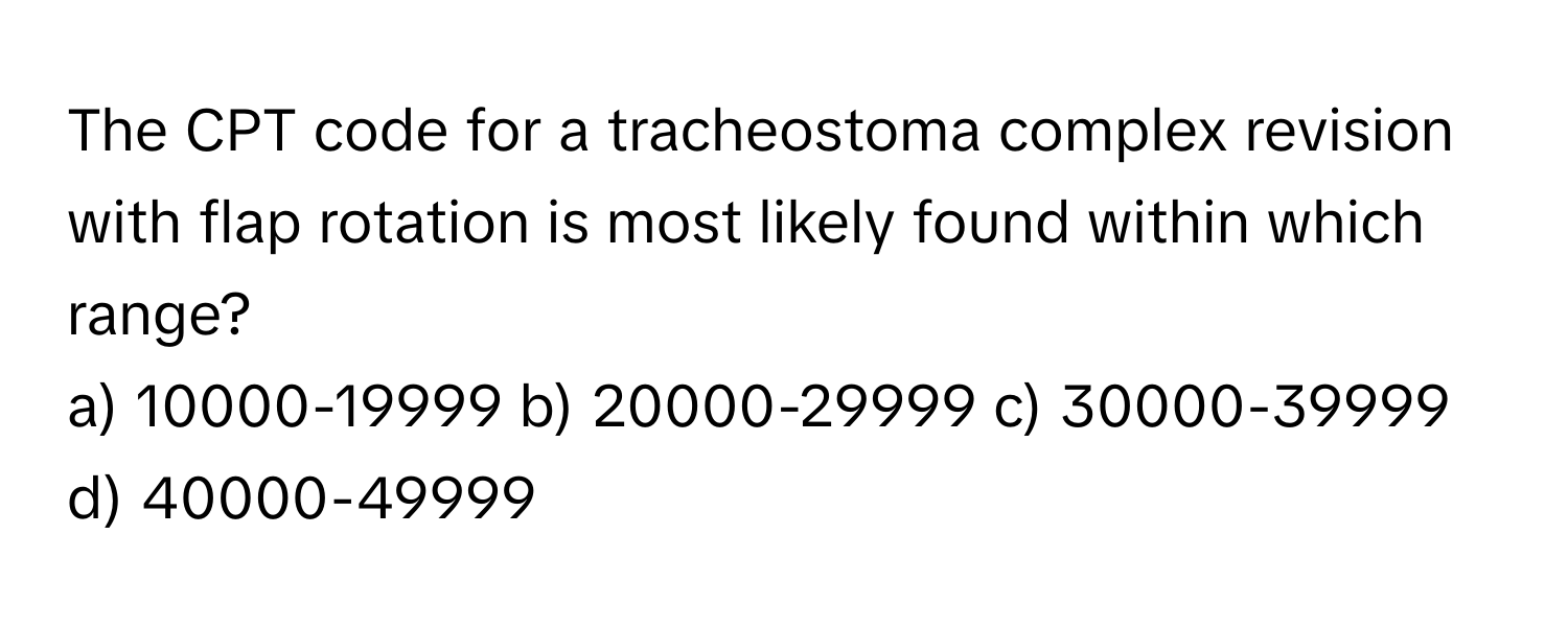 The CPT code for a tracheostoma complex revision with flap rotation is most likely found within which range?

a) 10000-19999 b) 20000-29999 c) 30000-39999 d) 40000-49999