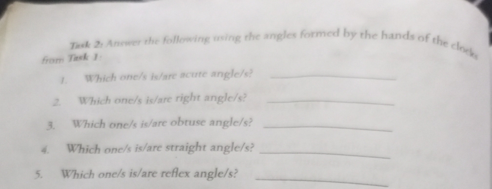 Task 2: Answer the following using the angles formed by the hands of the clock 
from Task 1: 
1. Which one/s is/are acute angle/s?_ 
2. Which one/s is/are right angle/s?_ 
3. Which one/s is/are obtuse angle/s?_ 
4. Which one/s is/are straight angle/s?_ 
5. Which one/s is/are reflex angle/s?_