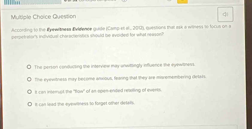 Question
According to the Eyewitness Evidence guide (Camp et al., 2012), questions that ask a witness to focus on a
perpetrator's individual characteristics should be avoided for what reason?
The person conducting the interview may unwittingly influence the eyewitness.
The eyewitness may become anxious, fearing that they are misremembering details.
It can interrupt the "flow" of an open-ended retelling of events.
It can lead the eyewitness to forget other details.