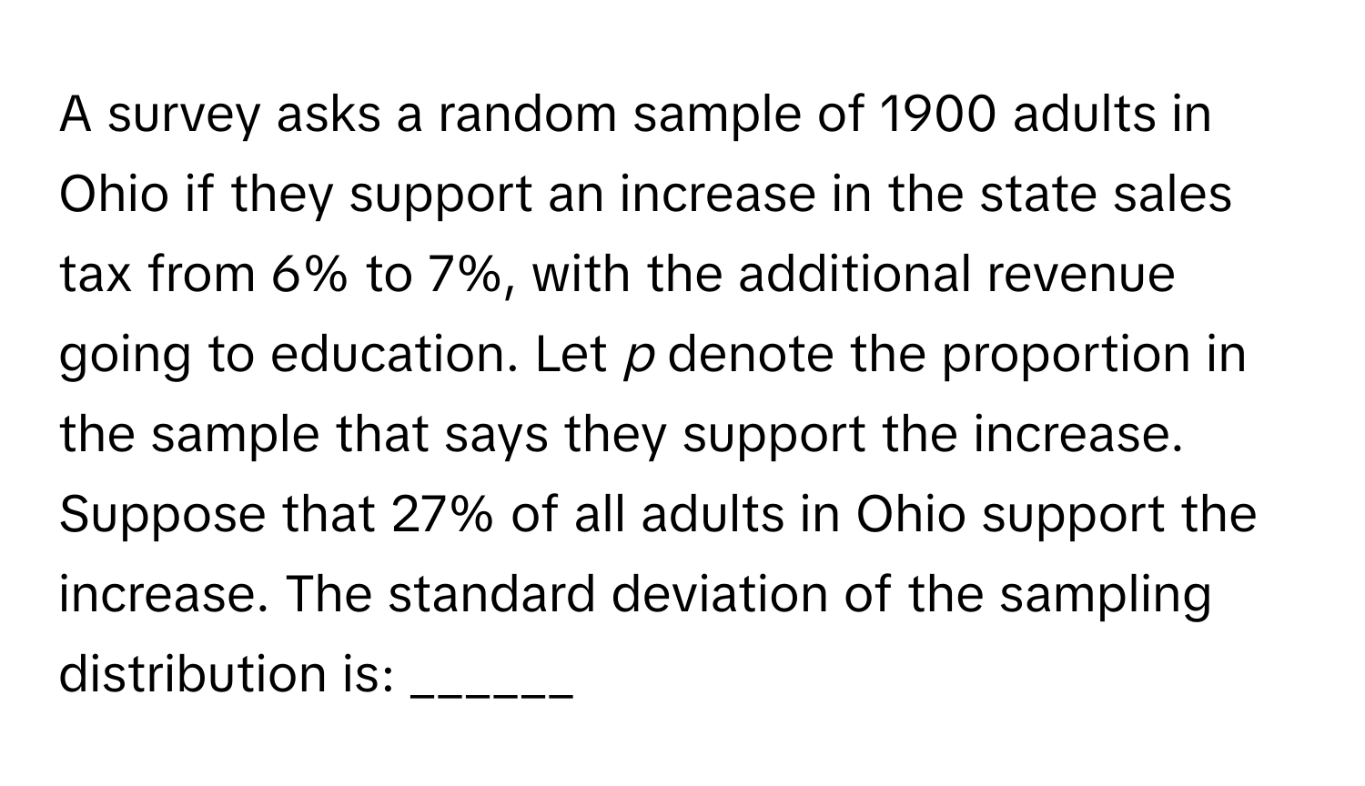 A survey asks a random sample of 1900 adults in Ohio if they support an increase in the state sales tax from 6% to 7%, with the additional revenue going to education. Let *p* denote the proportion in the sample that says they support the increase. Suppose that 27% of all adults in Ohio support the increase. The standard deviation of the sampling distribution is: ______