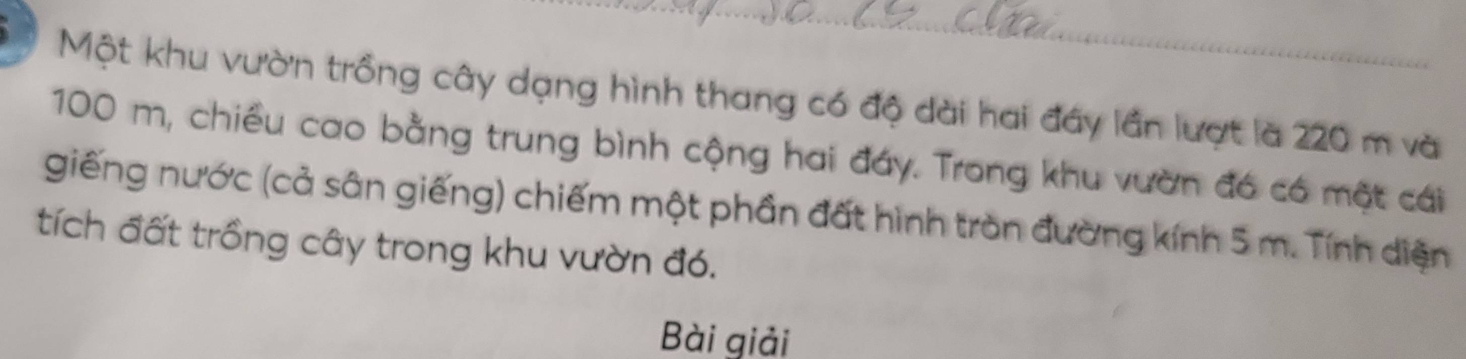 Một khu vườn trồng cây dạng hình thang có độ dài hai đây lần lượt là 220 m và
100 m, chiều cao bằng trung bình cộng hai đáy. Trong khu vườn đó có một cái 
giếng nước (cả sân giếng) chiếm một phần đất hình tròn đường kính 5 m. Tính diện 
tích đất trồng cây trong khu vườn đó. 
Bài giải