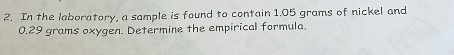 In the laboratory, a sample is found to contain 1.05 grams of nickel and
0.29 grams oxygen. Determine the empirical formula.