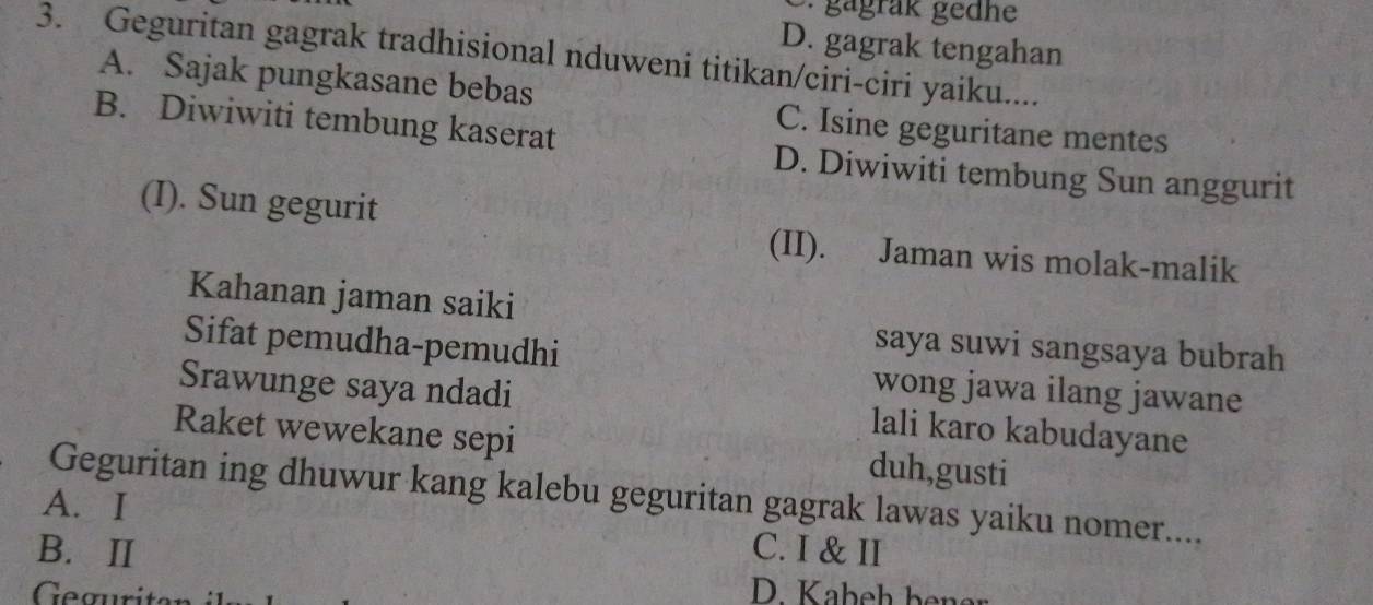 gagräk gedhe
D. gagrak tengahan
3. Geguritan gagrak tradhisional nduweni titikan/ciri-ciri yaiku....
A. Sajak pungkasane bebas
B. Diwiwiti tembung kaserat
C. Isine geguritane mentes
D. Diwiwiti tembung Sun anggurit
(I). Sun gegurit
(II). Jaman wis molak-malik
Kahanan jaman saiki
saya suwi sangsaya bubrah
Sifat pemudha-pemudhi wong jawa ilang jawane
Srawunge saya ndadi lali karo kabudayane
Raket wewekane sepi duh,gusti
Geguritan ing dhuwur kang kalebu geguritan gagrak lawas yaiku nomer....
A. I
B. Ⅱ C. I & II
Geguritan
D. Kabeh bener