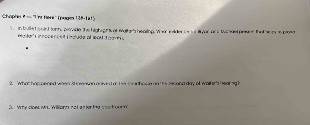 Chapter 9 — "I’m Here" (pages 139-161) 
1. In bullet point form, provide the highlights of Walter's hearing. What evidence do Bryan and Michael present that helps to prove 
Walter's innocence? (include at least 3 points). 
2. What happened when Stevenson arrived at the courthouse on the second day of Walter's hearing? 
3. Why does Mrs. Williams not enter the courtroom?