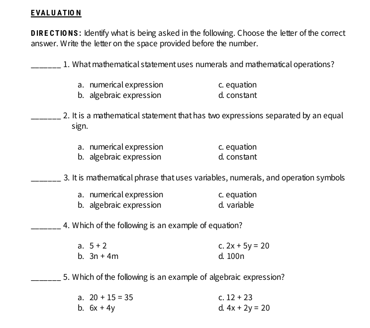 EVALUATIO N
DIRE CTI0 NS: Identify what is being asked in the following. Choose the letter of the correct
answer. Write the letter on the space provided before the number.
1. What mathematical statement uses numerals and mathematical operations?
a. numerical expression c. equation
b. algebraic expression d. constant
2. It is a mathematical statement that has two expressions separated by an equall
sign.
a. numerical expression c. equation
b. algebraic expression d. constant
3. It is mathematical phrase that uses variables, numerals, and operation symbols
a. numerical expression c. equation
b. algebraic expression d. variable
4. Which of the following is an example of equation?
a. 5+2 C. 2x+5y=20
b. 3n+4m d. 100n
5. Which of the following is an example of algebraic expression?
a. 20+15=35 C. 12+23
b. 6x+4y d. 4x+2y=20