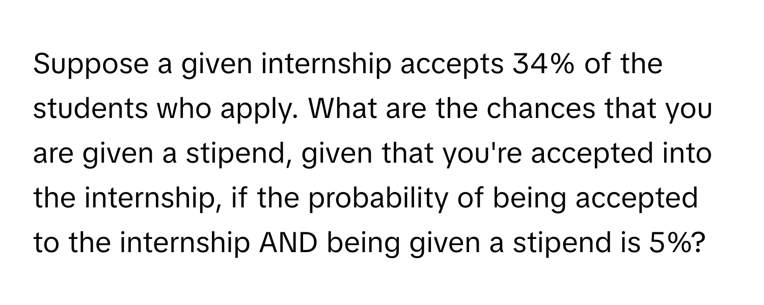 Suppose a given internship accepts 34% of the students who apply. What are the chances that you are given a stipend, given that you're accepted into the internship, if the probability of being accepted to the internship AND being given a stipend is 5%?